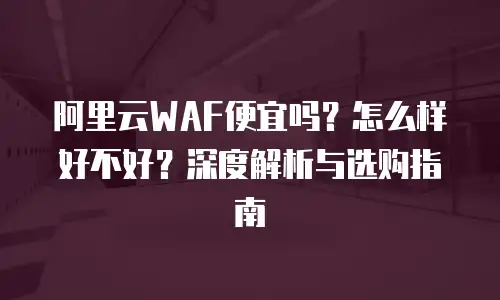 阿里云WAF便宜吗？怎么样好不好？深度解析与选购指南