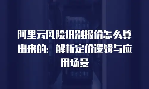 阿里云风险识别报价怎么算出来的：解析定价逻辑与应用场景