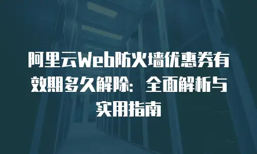 阿里云Web防火墙优惠券有效期多久解除：全面解析与实用指南