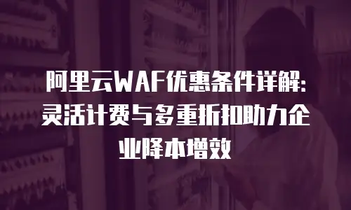 阿里云WAF优惠条件详解：灵活计费与多重折扣助力企业降本增效