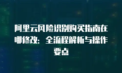 阿里云风险识别购买指南在哪修改：全流程解析与操作要点