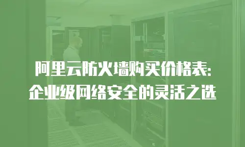阿里云防火墙购买价格表：企业级网络安全的灵活之选