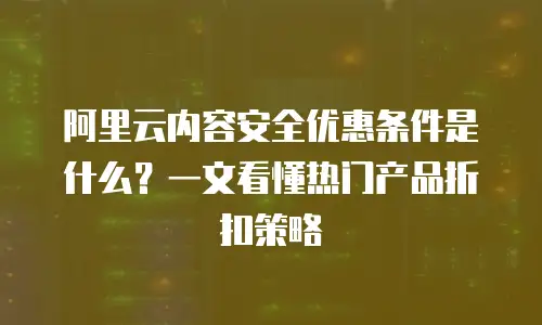 阿里云内容安全优惠条件是什么？一文看懂热门产品折扣策略