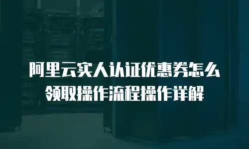 阿里云实人认证优惠券怎么领取操作流程操作详解