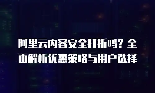 阿里云内容安全打折吗？全面解析优惠策略与用户选择
