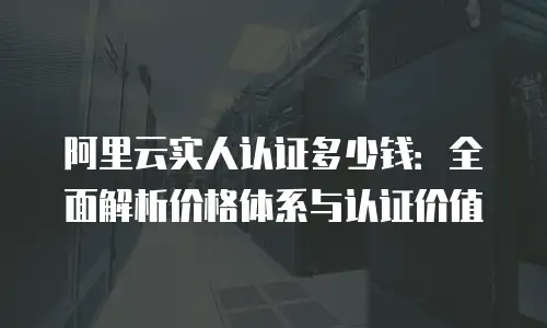 阿里云实人认证多少钱：全面解析价格体系与认证价值
