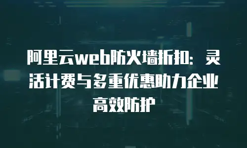 阿里云web防火墙折扣：灵活计费与多重优惠助力企业高效防护