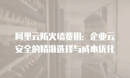 阿里云防火墙费用：企业云安全的精准选择与成本优化