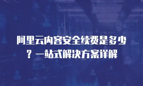 阿里云内容安全续费是多少？一站式解决方案详解