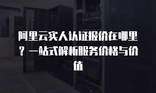 阿里云实人认证报价在哪里？一站式解析服务价格与价值