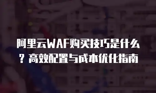 阿里云WAF购买技巧是什么？高效配置与成本优化指南