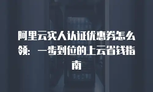 阿里云实人认证优惠券怎么领：一步到位的上云省钱指南