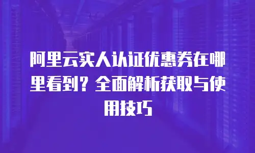 阿里云实人认证优惠券在哪里看到？全面解析获取与使用技巧