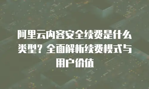阿里云内容安全续费是什么类型？全面解析续费模式与用户价值