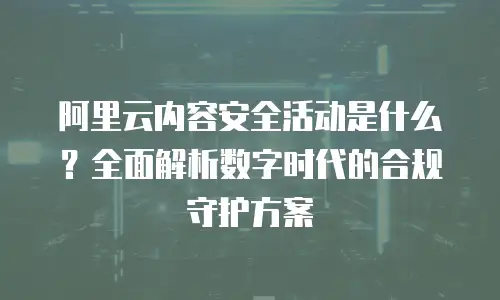 阿里云内容安全活动是什么？全面解析数字时代的合规守护方案