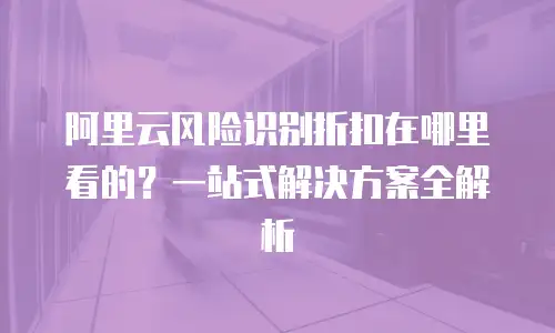 阿里云风险识别折扣在哪里看的？一站式解决方案全解析