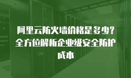 阿里云防火墙价格是多少？全方位解析企业级安全防护成本