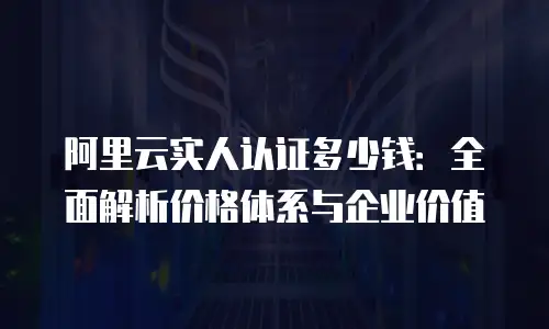阿里云实人认证多少钱：全面解析价格体系与企业价值