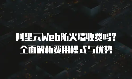 阿里云Web防火墙收费吗？全面解析费用模式与优势