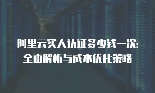 阿里云实人认证多少钱一次：全面解析与成本优化策略