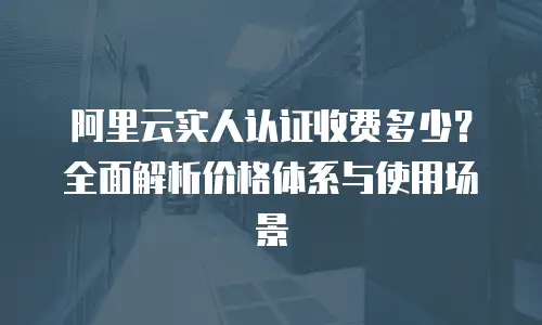 阿里云实人认证收费多少？全面解析价格体系与使用场景