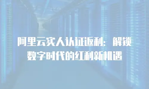 阿里云实人认证返利：解锁数字时代的红利新机遇