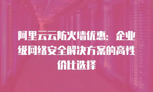 阿里云云防火墙优惠：企业级网络安全解决方案的高性价比选择