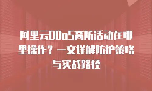 阿里云DDoS高防活动在哪里操作？一文详解防护策略与实战路径