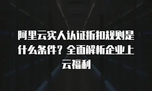 阿里云实人认证折扣规则是什么条件？全面解析企业上云福利