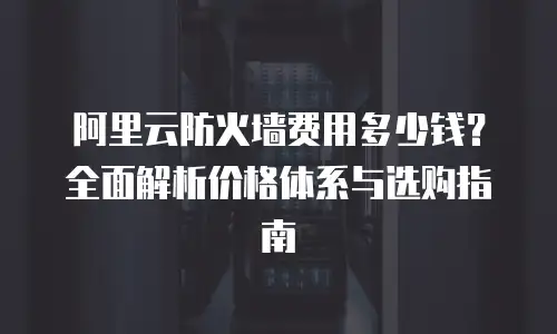 阿里云防火墙费用多少钱？全面解析价格体系与选购指南