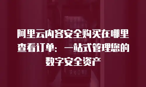 阿里云内容安全购买在哪里查看订单：一站式管理您的数字安全资产