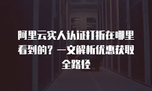阿里云实人认证打折在哪里看到的？一文解析优惠获取全路径