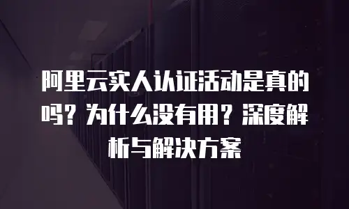 阿里云实人认证活动是真的吗？为什么没有用？深度解析与解决方案