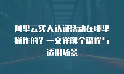 阿里云实人认证活动在哪里操作的？一文详解全流程与适用场景