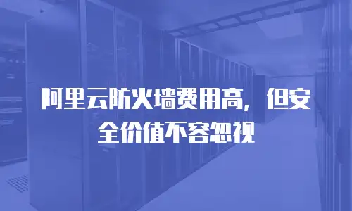 阿里云防火墙费用高，但安全价值不容忽视