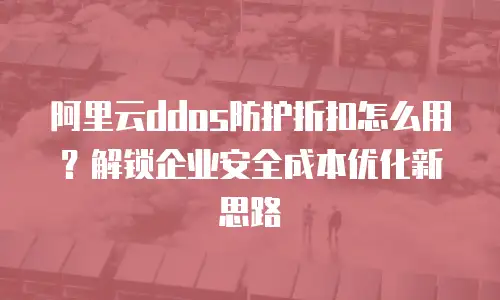 阿里云ddos防护折扣怎么用？解锁企业安全成本优化新思路