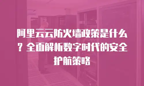 阿里云云防火墙政策是什么？全面解析数字时代的安全护航策略