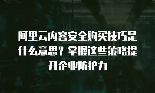 阿里云内容安全购买技巧是什么意思？掌握这些策略提升企业防护力