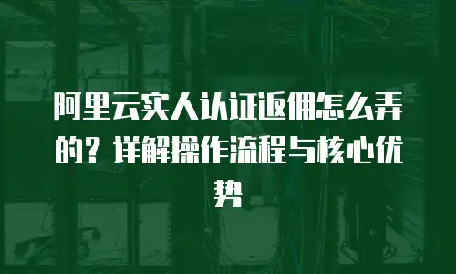 阿里云实人认证返佣怎么弄的？详解操作流程与核心优势