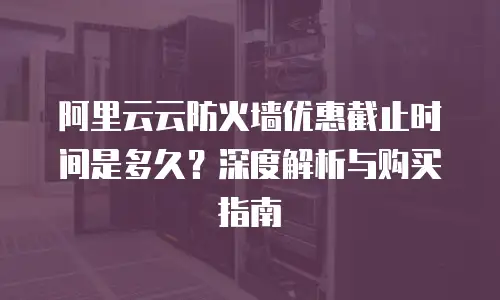 阿里云云防火墙优惠截止时间是多久？深度解析与购买指南