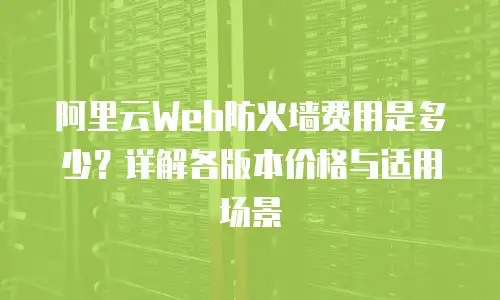 阿里云Web防火墙费用是多少？详解各版本价格与适用场景