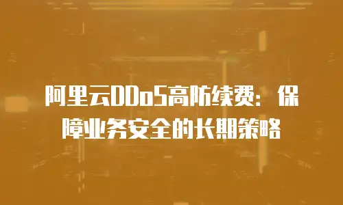阿里云DDoS高防续费：保障业务安全的长期策略