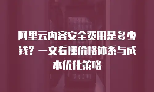 阿里云内容安全费用是多少钱？一文看懂价格体系与成本优化策略