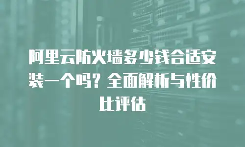 阿里云防火墙多少钱合适安装一个吗？全面解析与性价比评估