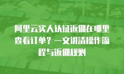 阿里云实人认证返佣在哪里查看订单？一文讲清操作流程与返佣规则