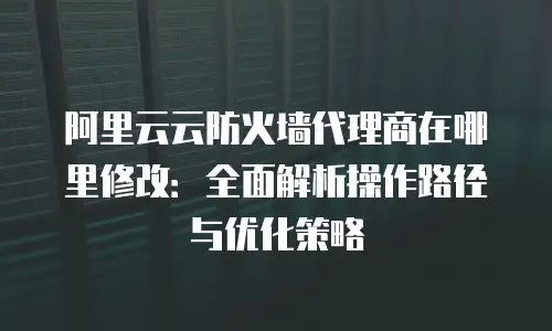 阿里云云防火墙代理商在哪里修改：全面解析操作路径与优化策略