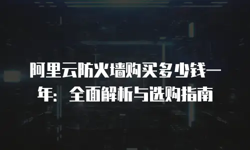 阿里云防火墙购买多少钱一年：全面解析与选购指南