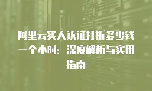 阿里云实人认证打折多少钱一个小时：深度解析与实用指南