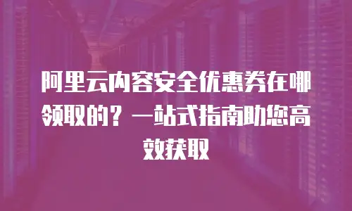 阿里云内容安全优惠券在哪领取的？一站式指南助您高效获取