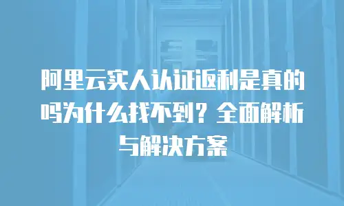 阿里云实人认证返利是真的吗为什么找不到？全面解析与解决方案